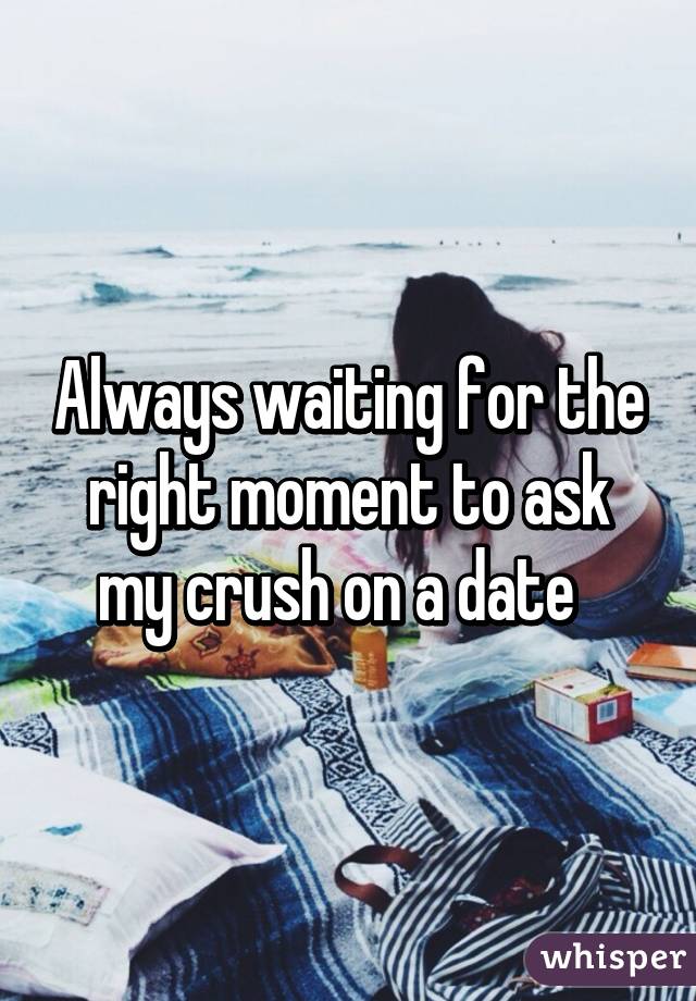 Always waiting for the right moment to ask my crush on a date  