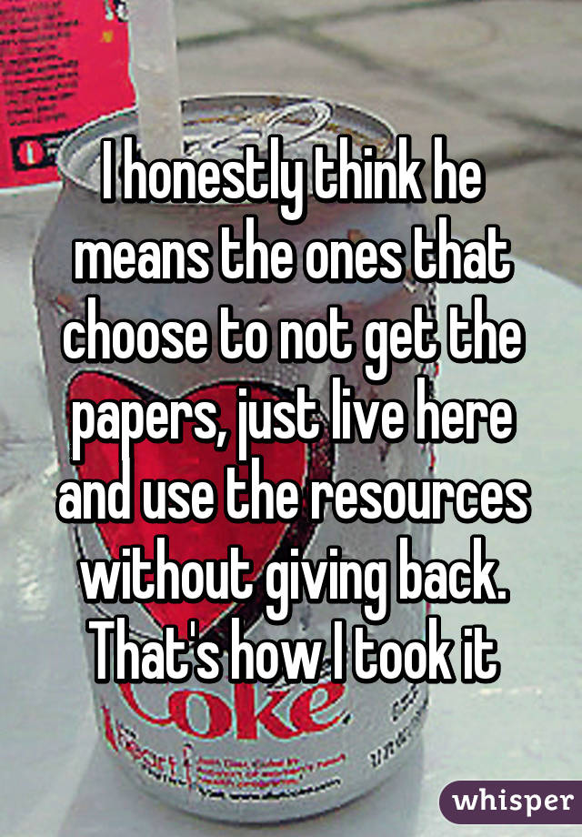 I honestly think he means the ones that choose to not get the papers, just live here and use the resources without giving back. That's how I took it