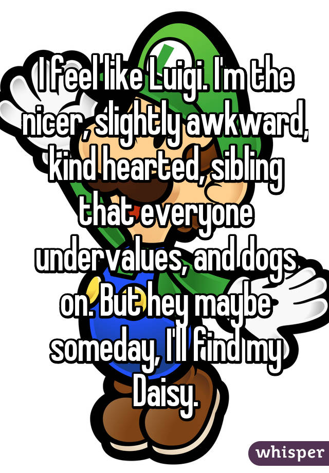 I feel like Luigi. I'm the nicer, slightly awkward, kind hearted, sibling that everyone undervalues, and dogs on. But hey maybe someday, I'll find my Daisy.