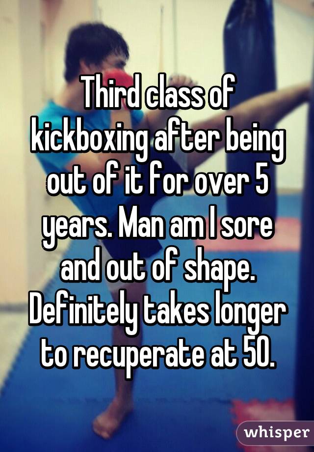 Third class of kickboxing after being out of it for over 5 years. Man am I sore and out of shape. Definitely takes longer to recuperate at 50.