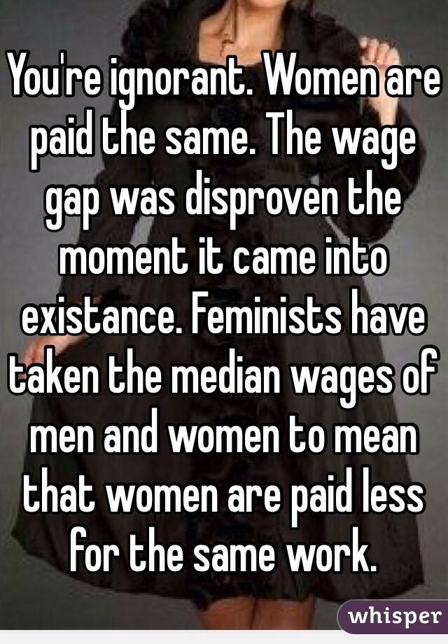 You're ignorant. Women are paid the same. The wage gap was disproven the moment it came into existance. Feminists have taken the median wages of men and women to mean that women are paid less for the same work. 