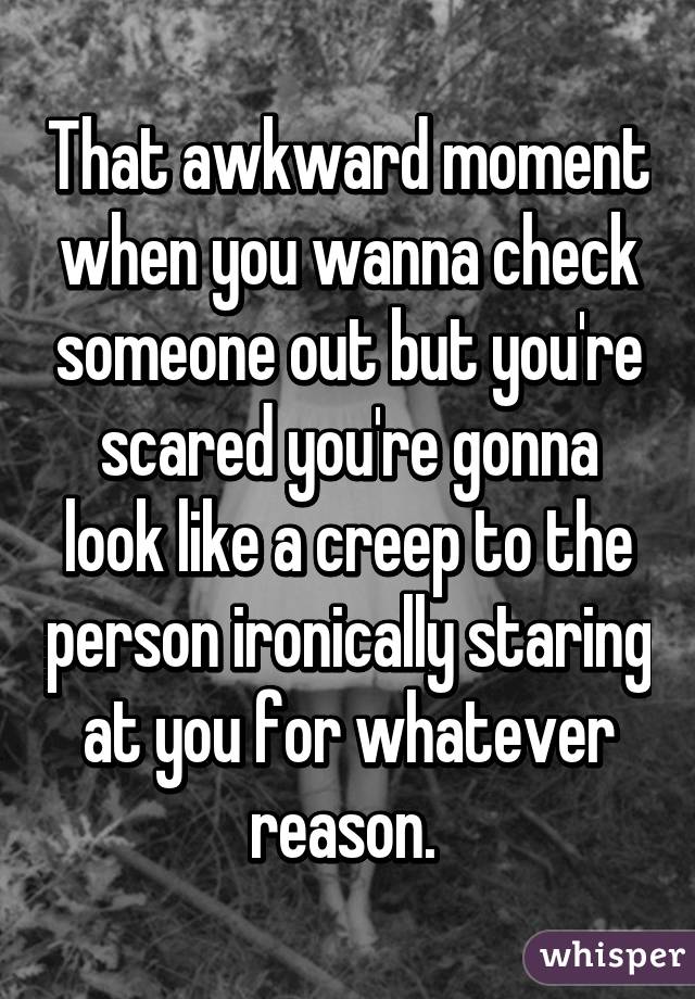 That awkward moment when you wanna check someone out but you're scared you're gonna look like a creep to the person ironically staring at you for whatever reason. 