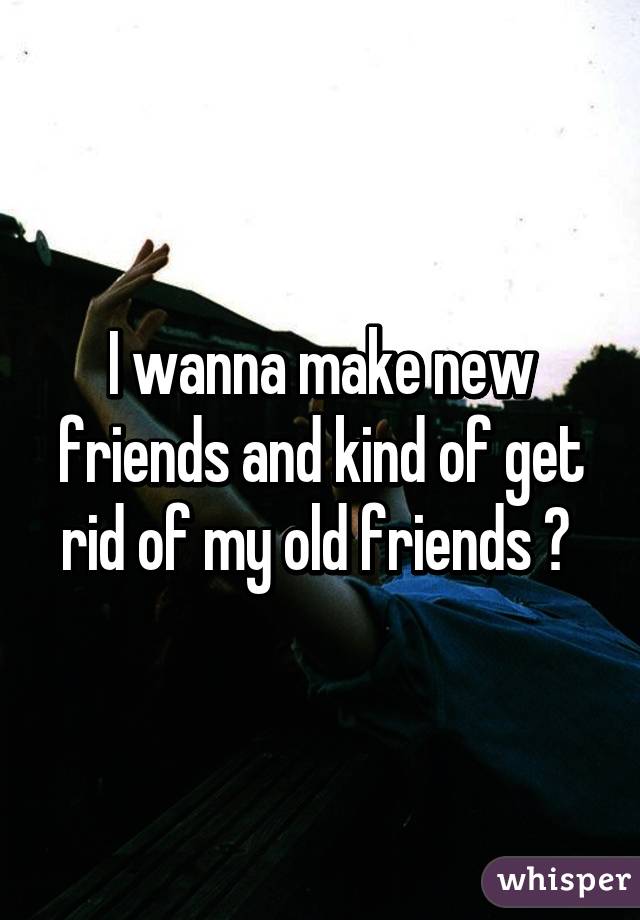 I wanna make new friends and kind of get rid of my old friends 😳 