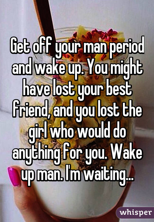 Get off your man period and wake up. You might have lost your best friend, and you lost the girl who would do anything for you. Wake up man. I'm waiting...