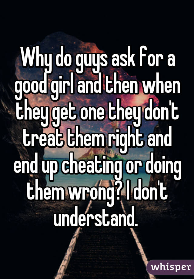 Why do guys ask for a good girl and then when they get one they don't treat them right and end up cheating or doing them wrong? I don't understand. 