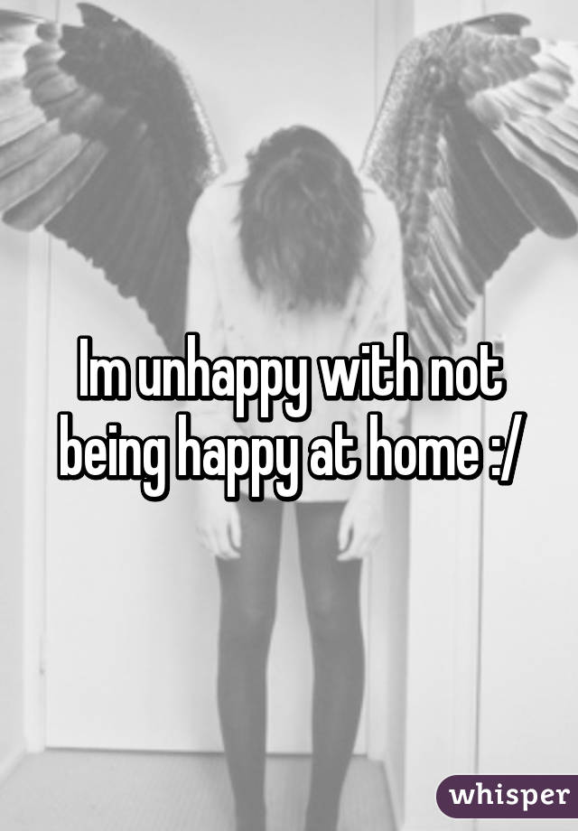 Im unhappy with not being happy at home :/