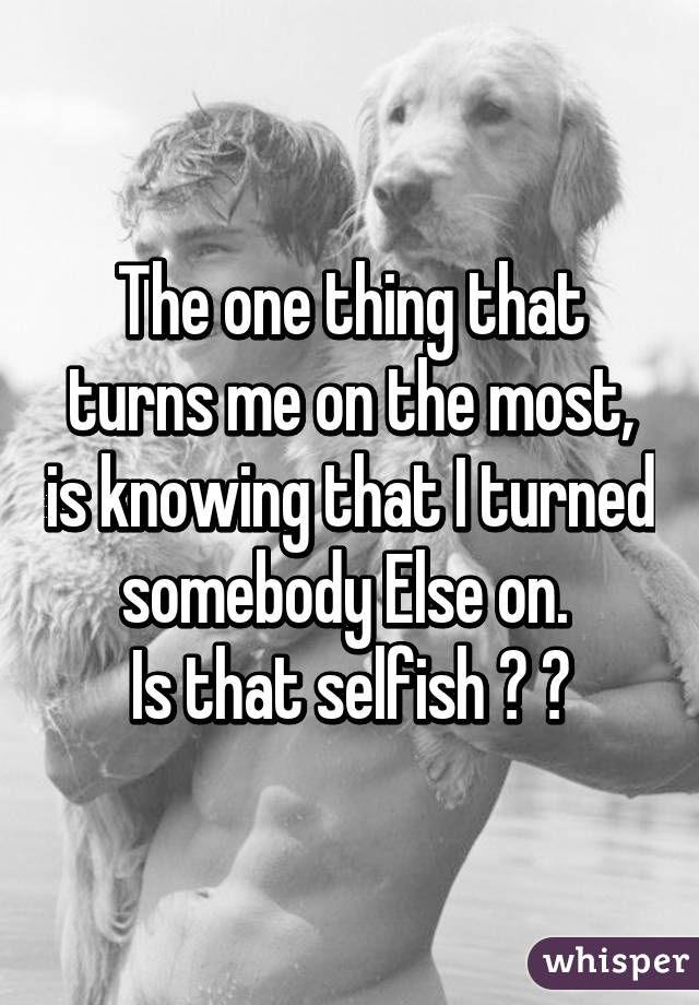 The one thing that turns me on the most, is knowing that I turned somebody Else on. 
Is that selfish ? 🙈