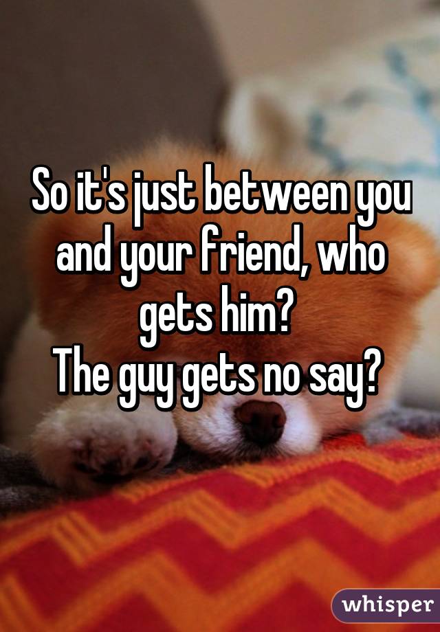 So it's just between you and your friend, who gets him? 
The guy gets no say? 
