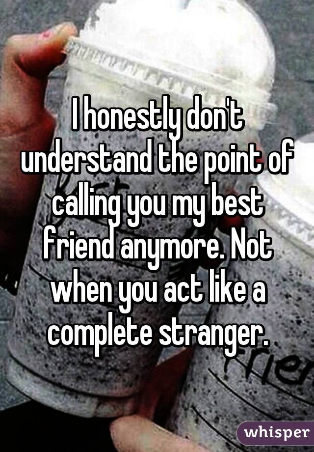 I honestly don't understand the point of calling you my best friend anymore. Not when you act like a complete stranger.