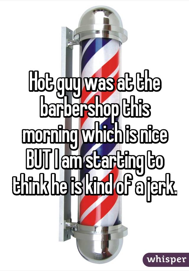 Hot guy was at the barbershop this morning which is nice BUT I am starting to think he is kind of a jerk.