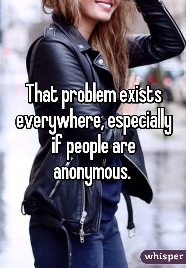 That problem exists everywhere, especially if people are anonymous. 