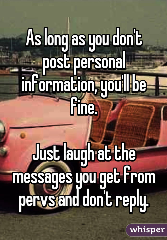 As long as you don't post personal information, you'll be fine.

Just laugh at the messages you get from pervs and don't reply.