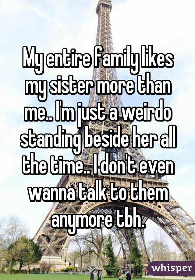 My entire family likes my sister more than me.. I'm just a weirdo standing beside her all the time.. I don't even wanna talk to them anymore tbh.