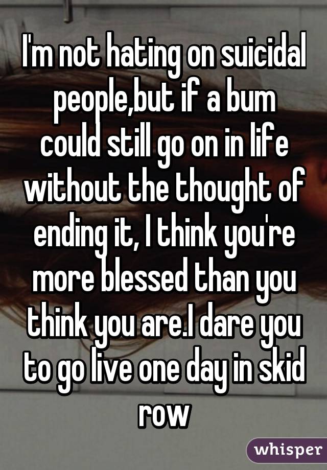 I'm not hating on suicidal people,but if a bum could still go on in life without the thought of ending it, I think you're more blessed than you think you are.I dare you to go live one day in skid row