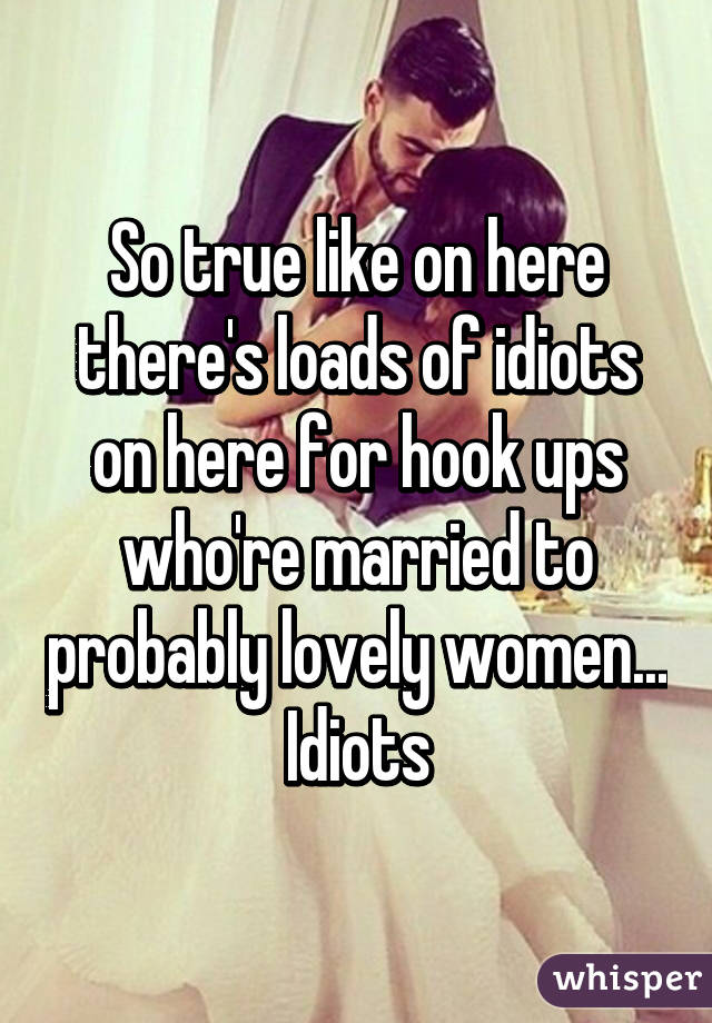 So true like on here there's loads of idiots on here for hook ups who're married to probably lovely women... Idiots