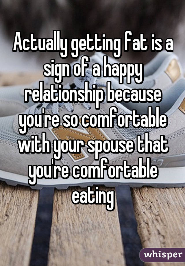 Actually getting fat is a sign of a happy relationship because you're so comfortable with your spouse that you're comfortable eating
