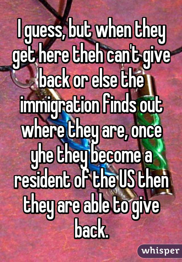 I guess, but when they get here theh can't give back or else the immigration finds out where they are, once yhe they become a resident of the US then they are able to give back.