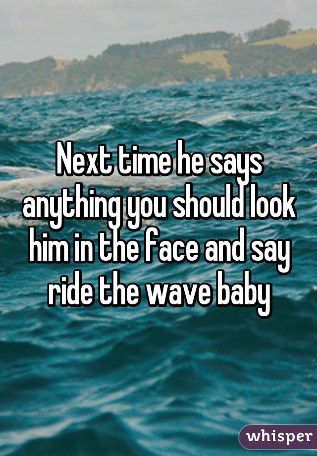Next time he says anything you should look him in the face and say ride the wave baby
