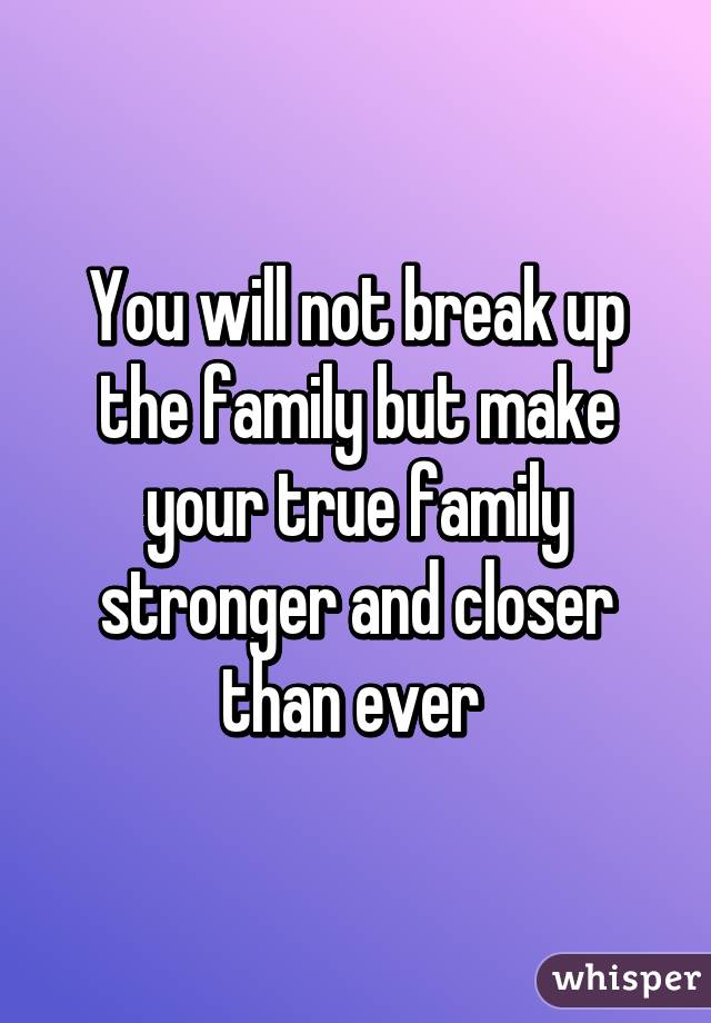 You will not break up the family but make your true family stronger and closer than ever 