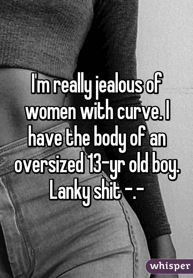 I'm really jealous of women with curve. I have the body of an oversized 13-yr old boy. Lanky shit -.-