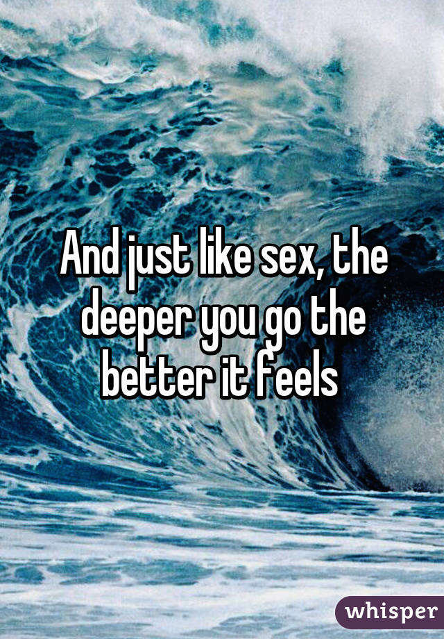 And just like sex, the deeper you go the better it feels 