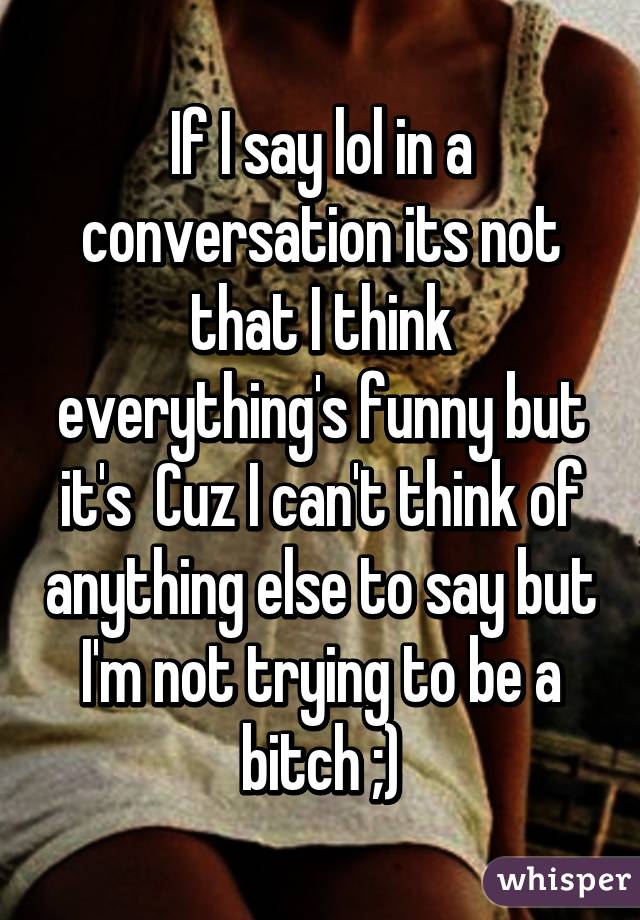 If I say lol in a conversation its not that I think everything's funny but it's  Cuz I can't think of anything else to say but I'm not trying to be a bitch ;)