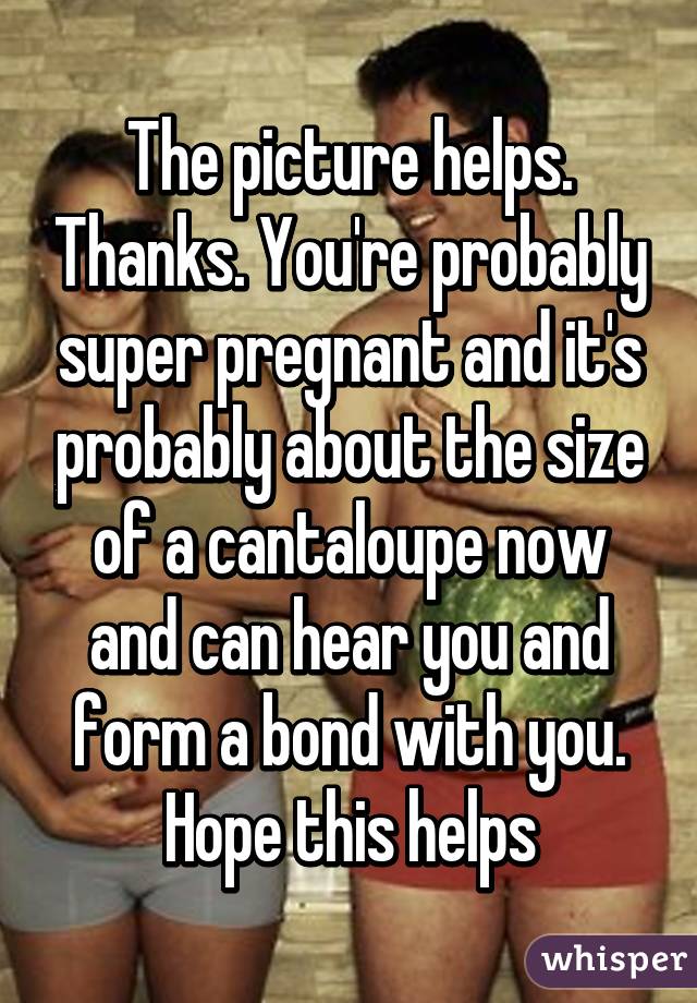 The picture helps. Thanks. You're probably super pregnant and it's probably about the size of a cantaloupe now and can hear you and form a bond with you. Hope this helps