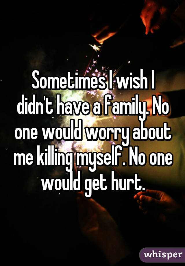 Sometimes I wish I didn't have a family. No one would worry about me killing myself. No one would get hurt.