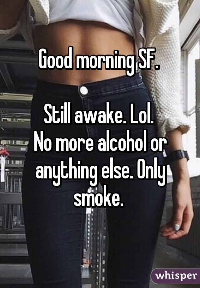 Good morning SF. 

Still awake. Lol. 
No more alcohol or anything else. Only smoke. 
