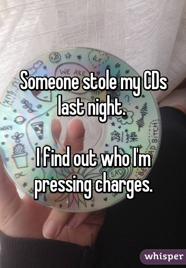 Someone stole my CDs last night. 

I find out who I'm pressing charges.