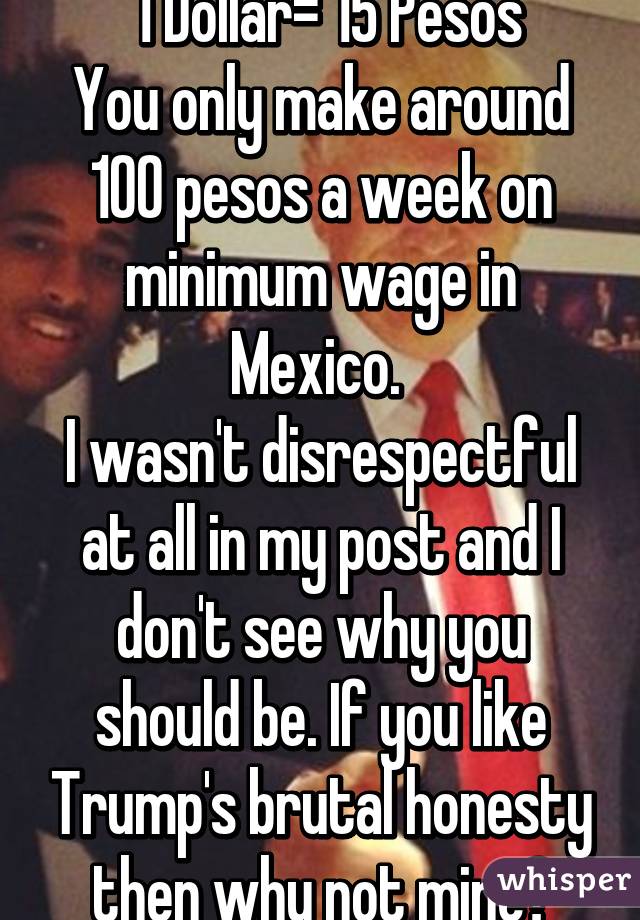  1 Dollar= 15 Pesos
You only make around 100 pesos a week on minimum wage in Mexico. 
I wasn't disrespectful at all in my post and I don't see why you should be. If you like Trump's brutal honesty then why not mine?