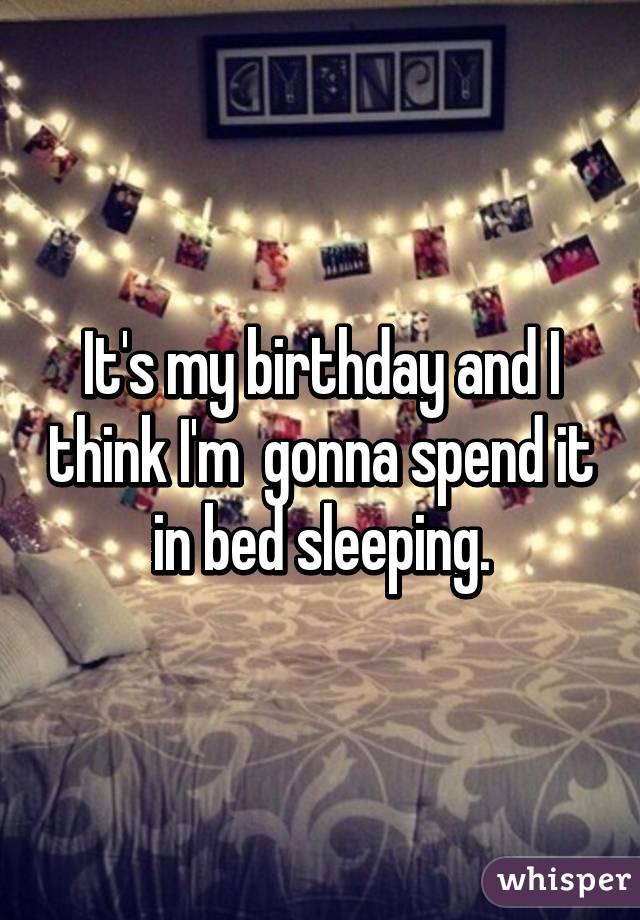 It's my birthday and I think I'm  gonna spend it in bed sleeping.