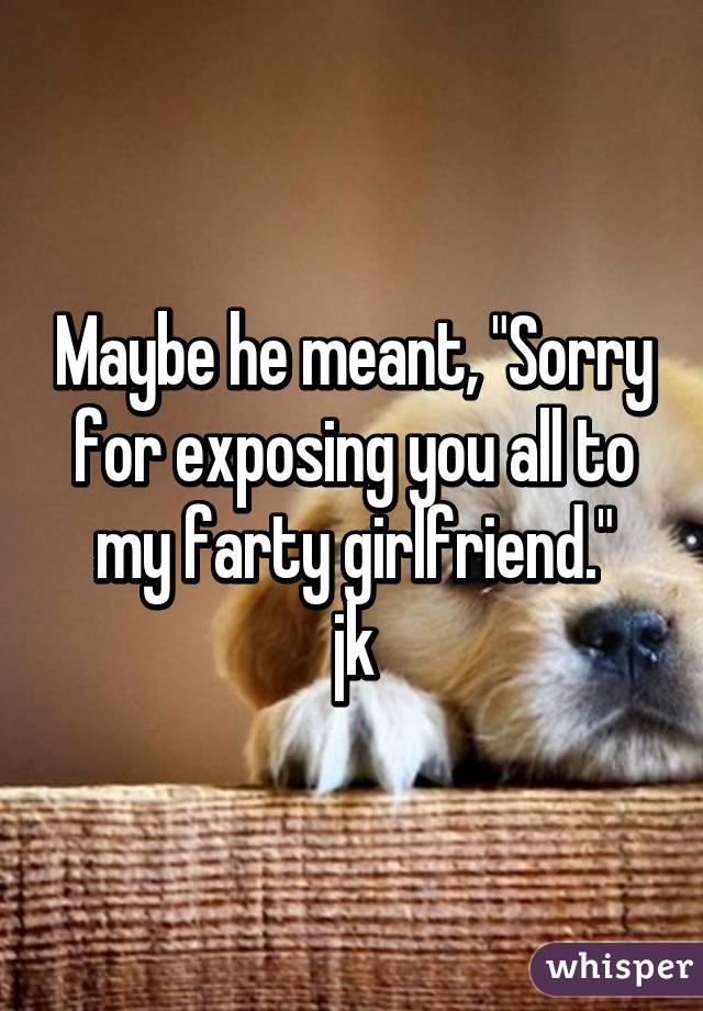 Maybe he meant, "Sorry for exposing you all to my farty girlfriend."
jk