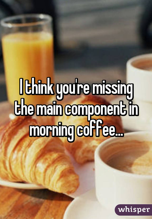 I think you're missing the main component in morning coffee...