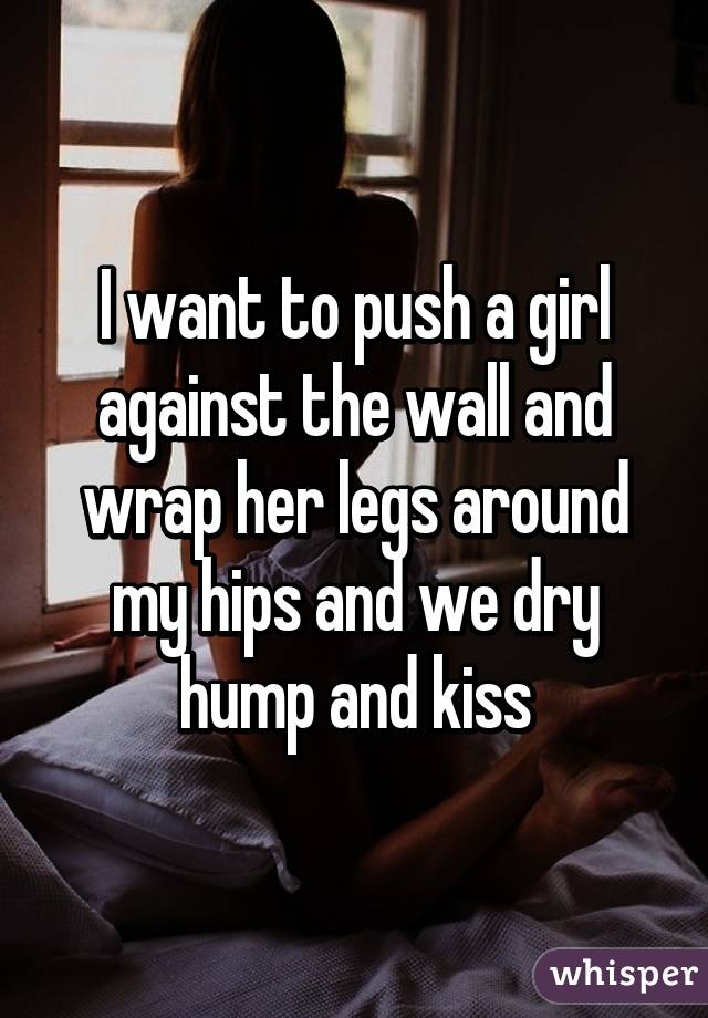 I want to push a girl against the wall and wrap her legs around my hips and we dry hump and kiss