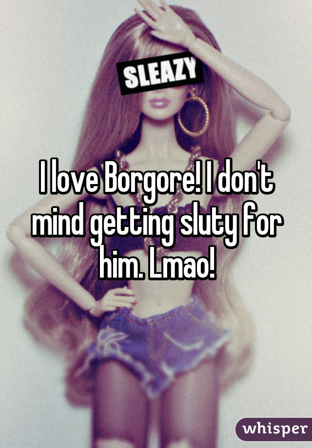 I love Borgore! I don't mind getting sluty for him. Lmao!