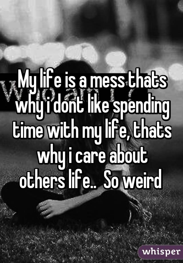 My life is a mess thats why i dont like spending time with my life, thats why i care about others life..  So weird 