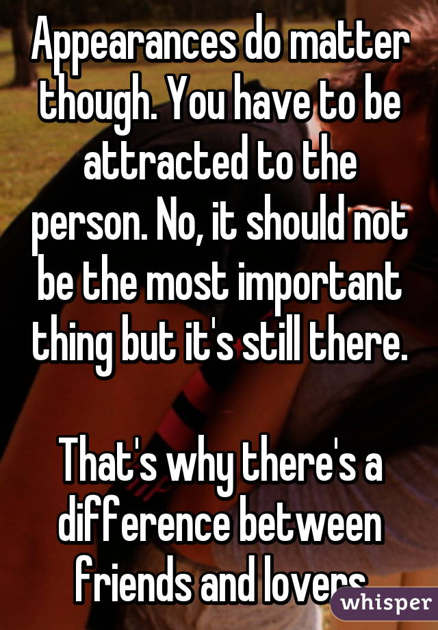 Appearances do matter though. You have to be attracted to the person. No, it should not be the most important thing but it's still there. 
That's why there's a difference between friends and lovers