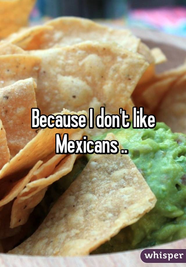 Because I don't like Mexicans .. 