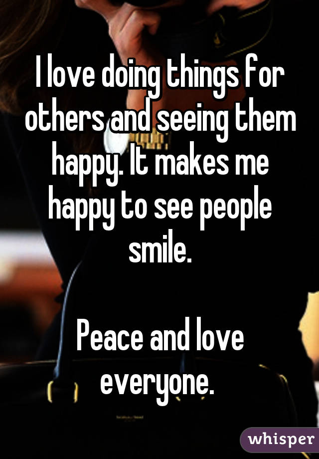 I love doing things for others and seeing them happy. It makes me happy to see people smile.

Peace and love everyone. 