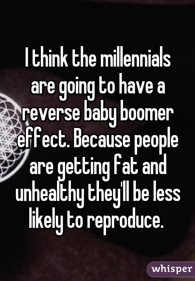 I think the millennials are going to have a reverse baby boomer effect. Because people are getting fat and unhealthy they'll be less likely to reproduce. 