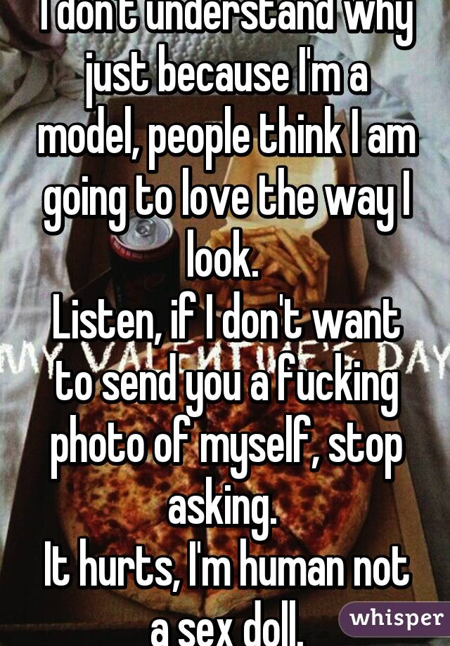 I don't understand why just because I'm a model, people think I am going to love the way I look. 
Listen, if I don't want to send you a fucking photo of myself, stop asking. 
It hurts, I'm human not a sex doll.