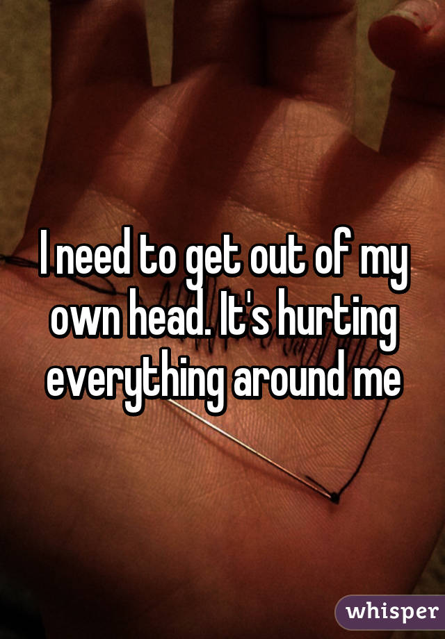 I need to get out of my own head. It's hurting everything around me