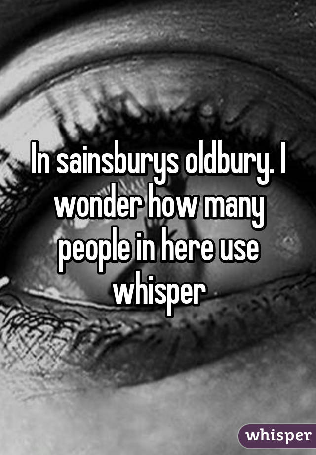 In sainsburys oldbury. I wonder how many people in here use whisper