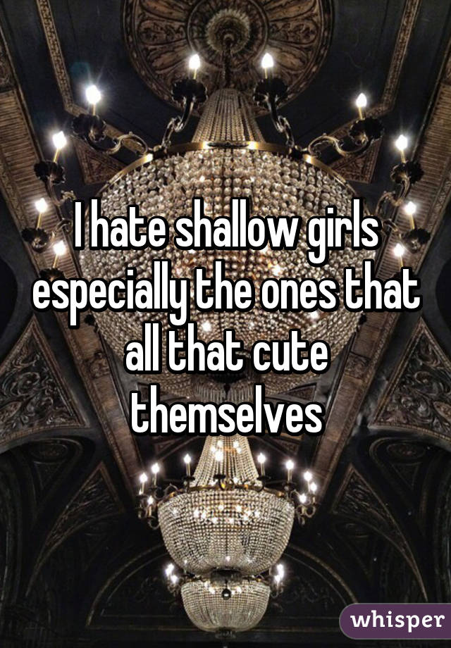 I hate shallow girls especially the ones that all that cute themselves