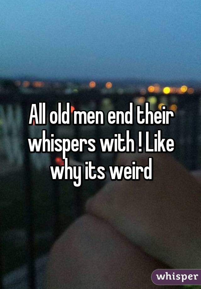 All old men end their whispers with ! Like why its weird