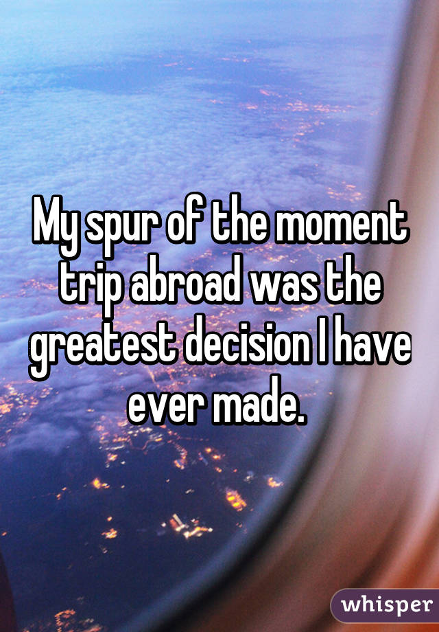 My spur of the moment trip abroad was the greatest decision I have ever made. 