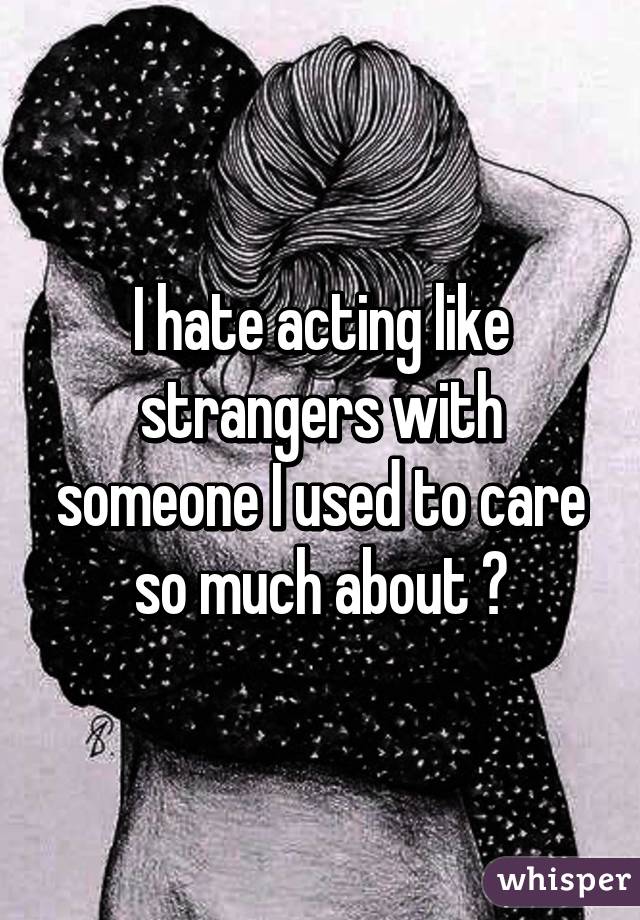 I hate acting like strangers with someone I used to care so much about 💔