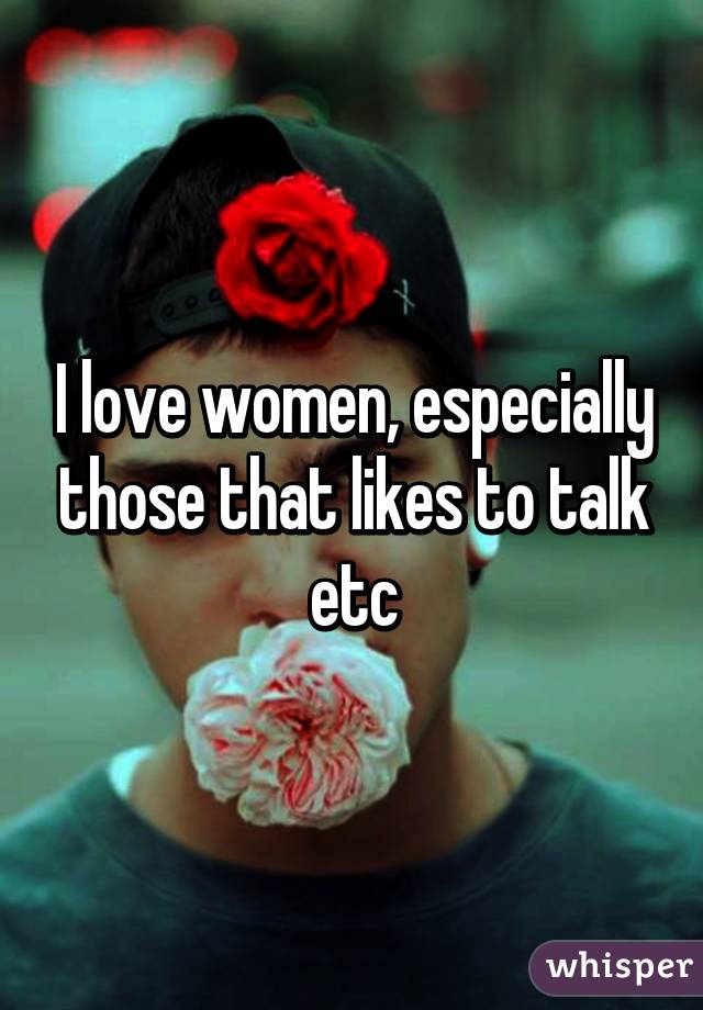 I love women, especially those that likes to talk etc