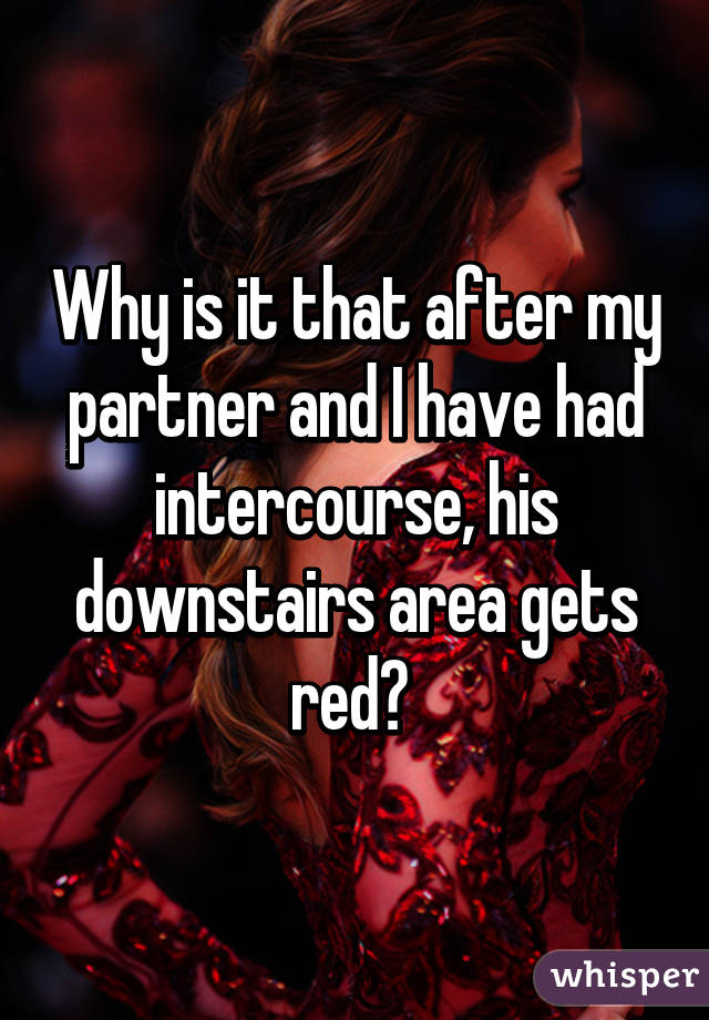 Why is it that after my partner and I have had intercourse, his downstairs area gets red? 